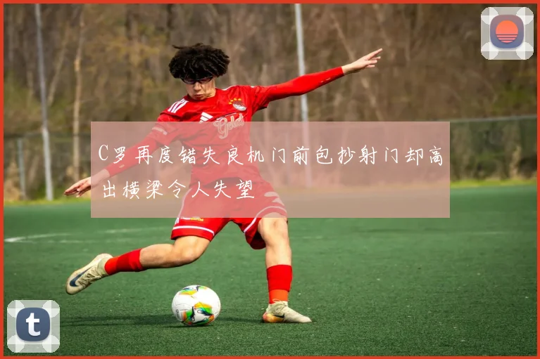 C罗再度错失良机门前包抄射门却高出横梁令人失望