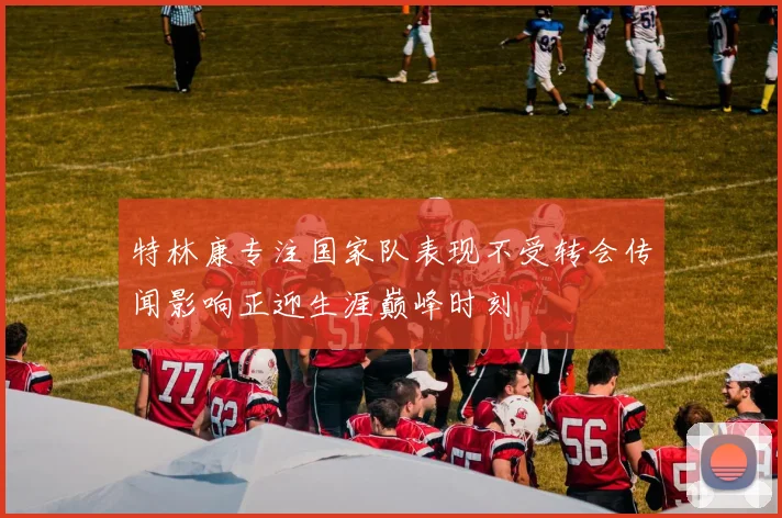 特林康专注国家队表现不受转会传闻影响正迎生涯巅峰时刻