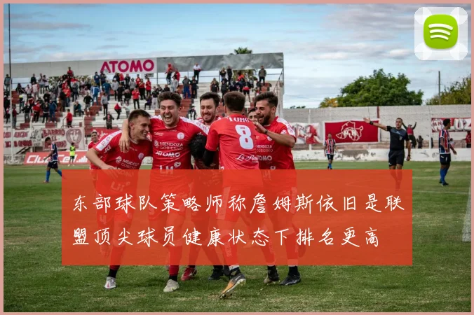东部球队策略师称詹姆斯依旧是联盟顶尖球员健康状态下排名更高