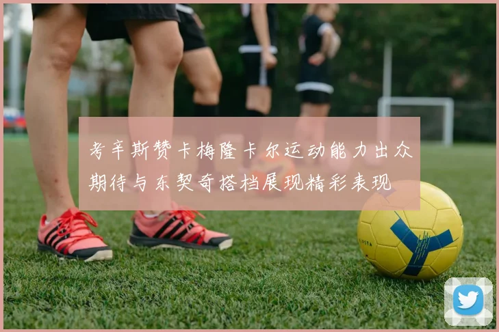 考辛斯赞卡梅隆卡尔运动能力出众期待与东契奇搭档展现精彩表现