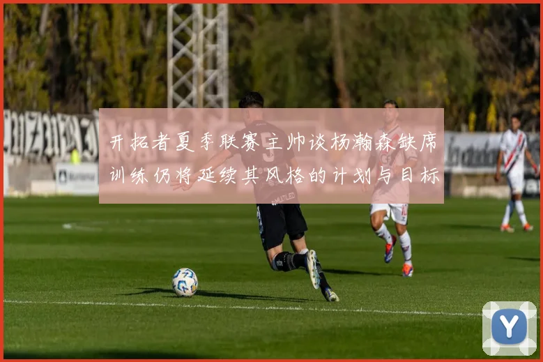 开拓者夏季联赛主帅谈杨瀚森缺席训练仍将延续其风格的计划与目标