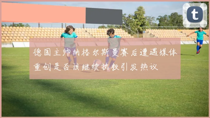 德国主帅纳格尔斯曼赛后遭遇媒体重创是否该继续执教引发热议