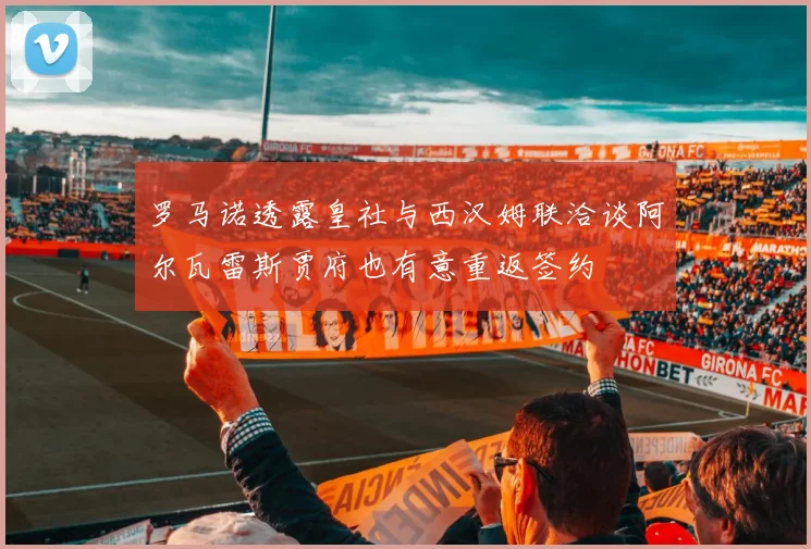 罗马诺透露皇社与西汉姆联洽谈阿尔瓦雷斯贾府也有意重返签约