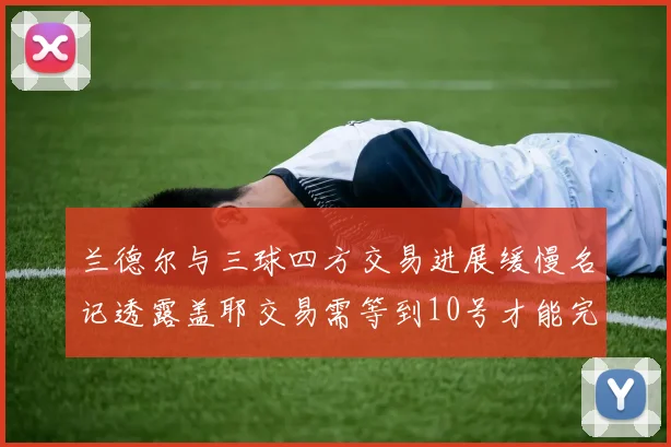 兰德尔与三球四方交易进展缓慢名记透露盖耶交易需等到10号才能完成