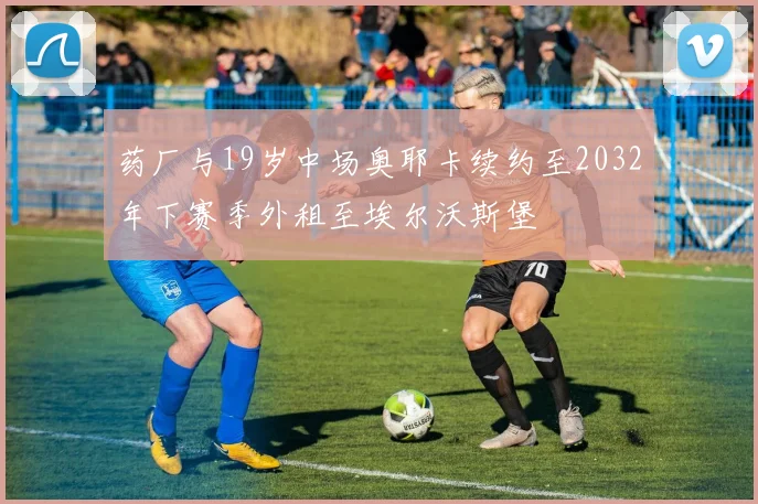 药厂与19岁中场奥耶卡续约至2032年下赛季外租至埃尔沃斯堡