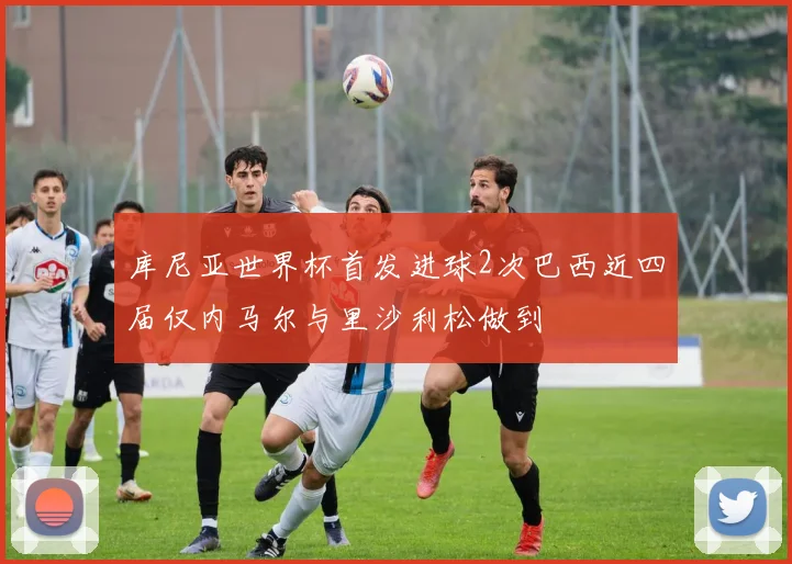 库尼亚世界杯首发进球2次巴西近四届仅内马尔与里沙利松做到