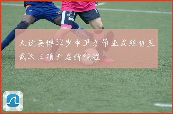 大连英博32岁中卫李昂正式租借至武汉三镇开启新征程