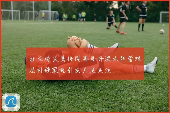 杜兰特交易传闻再度升温太阳管理层补强策略引发广泛关注