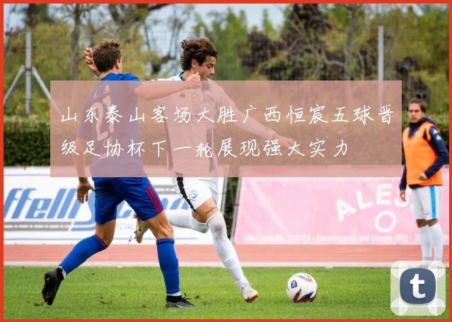 山东泰山客场大胜广西恒宸五球晋级足协杯下一轮展现强大实力