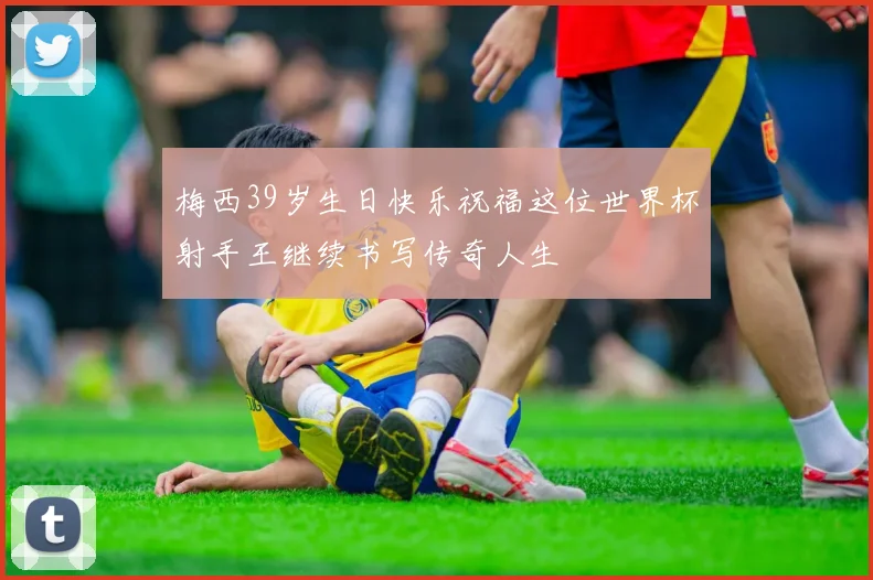 梅西39岁生日快乐祝福这位世界杯射手王继续书写传奇人生