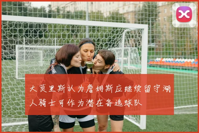 大莫里斯认为詹姆斯应继续留守湖人骑士可作为潜在备选球队
