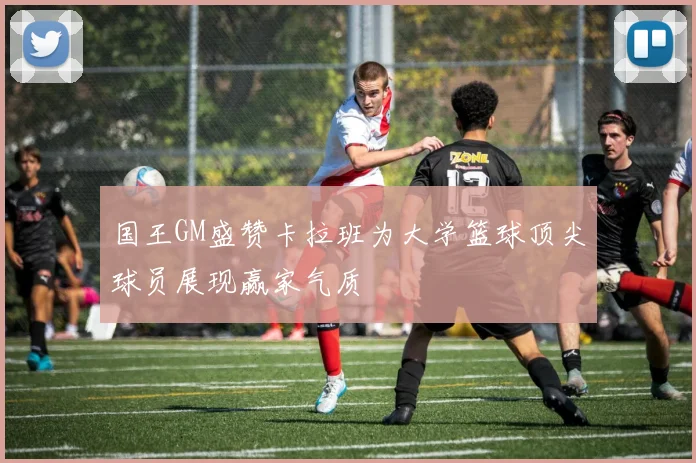 国王GM盛赞卡拉班为大学篮球顶尖球员展现赢家气质