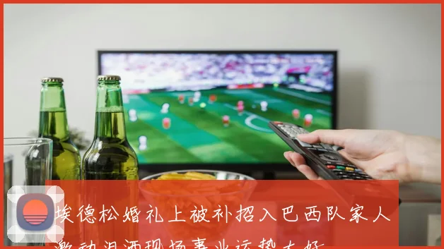 埃德松婚礼上被补招入巴西队家人激动泪洒现场事业运势大好