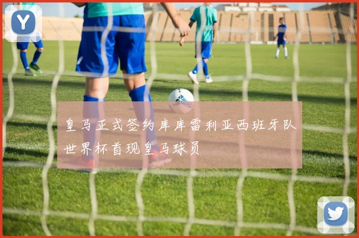 皇马正式签约库库雷利亚西班牙队世界杯首现皇马球员