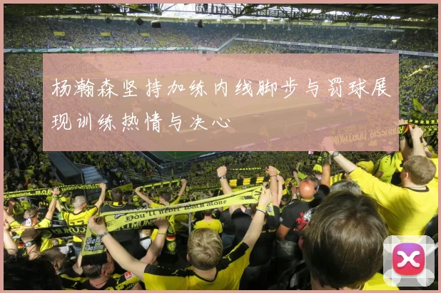 杨瀚森坚持加练内线脚步与罚球展现训练热情与决心