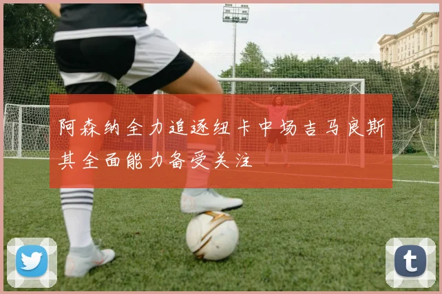 阿森纳全力追逐纽卡中场吉马良斯其全面能力备受关注