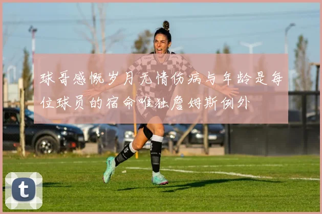 球哥感慨岁月无情伤病与年龄是每位球员的宿命唯独詹姆斯例外